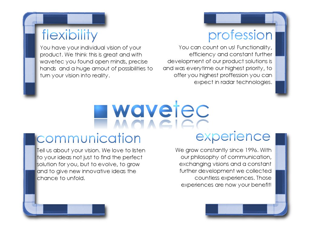 flexibility: You have your individual vision of your product. We think this is great and with wavetec you found open minds, precise hands and a huge amount of possibilities to turn your vision into reality. / Profession: You can count on us! Functionality, efficiency and constant further development of our product solutions is and was everytime our highest priority, to offer you highest profession you can expect in radar technologies. / communication: Tell us about your vision. we love to listen to your ideas not just to find the perfect solution for you, but to evolve, to grow and to give new innovative ideas the chance to unfold. / experience: We grow constantly since 1996. With our philosophy  of communication, exchanging visions and a constant further development we collect countless experiences. Those experiences are now your benefit!